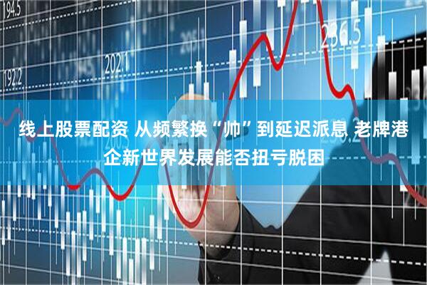 线上股票配资 从频繁换“帅”到延迟派息 老牌港企新世界发展能否扭亏脱困