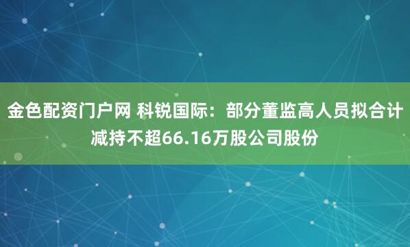 金色配资门户网 科锐国际：部分董监高人员拟合计减持不超66.16万股公司股份