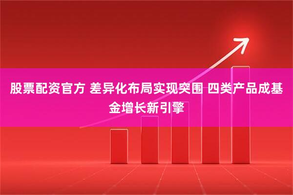 股票配资官方 差异化布局实现突围 四类产品成基金增长新引擎