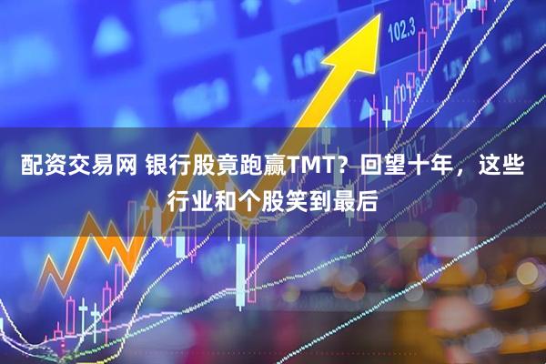 配资交易网 银行股竟跑赢TMT？回望十年，这些行业和个股笑到最后