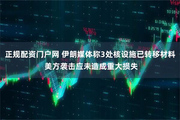 正规配资门户网 伊朗媒体称3处核设施已转移材料 美方袭击应未造成重大损失