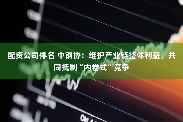 配资公司排名 中钢协：维护产业链整体利益，共同抵制“内卷式”竞争