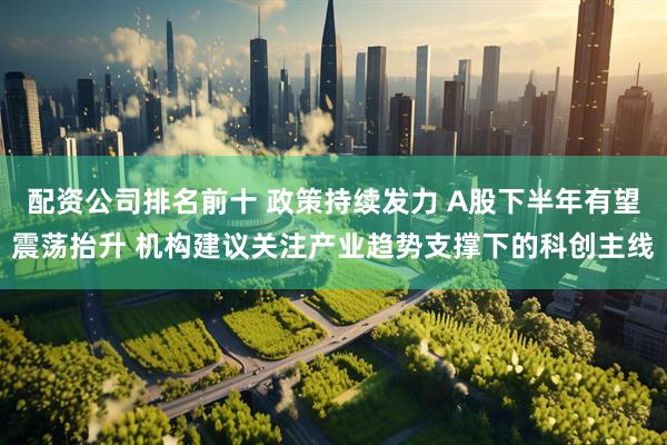 配资公司排名前十 政策持续发力 A股下半年有望震荡抬升 机构建议关注产业趋势支撑下的科创主线