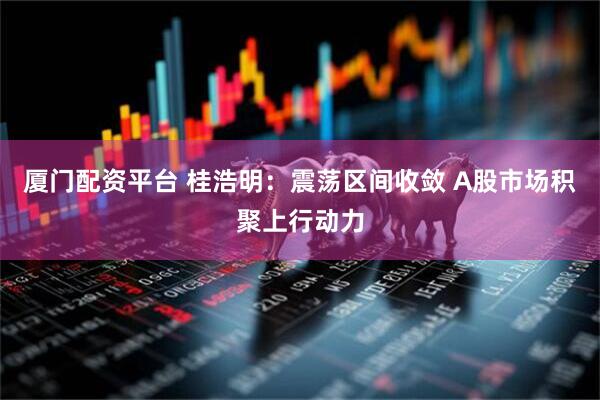 厦门配资平台 桂浩明：震荡区间收敛 A股市场积聚上行动力
