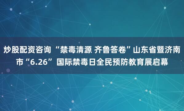 炒股配资咨询 “禁毒清源 齐鲁答卷”山东省暨济南市“6.26” 国际禁毒日全民预防教育展启幕
