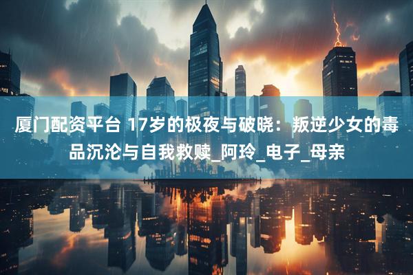 厦门配资平台 17岁的极夜与破晓：叛逆少女的毒品沉沦与自我救赎_阿玲_电子_母亲
