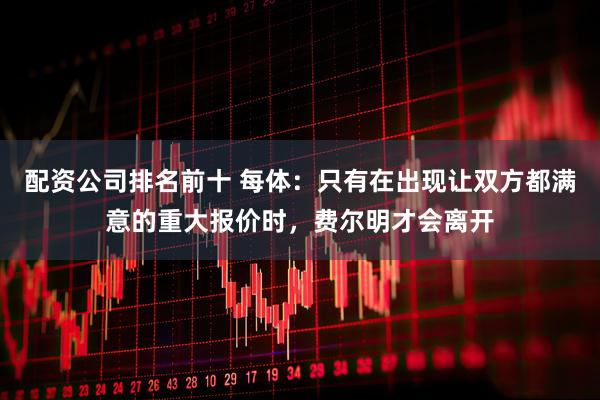 配资公司排名前十 每体：只有在出现让双方都满意的重大报价时，费尔明才会离开