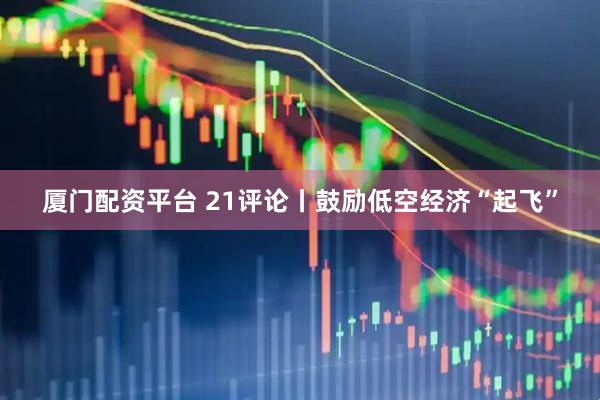 厦门配资平台 21评论丨鼓励低空经济“起飞”