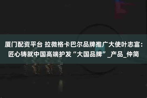 厦门配资平台 拉微格卡巴尔品牌推广大使叶志富：匠心铸就中国高端护发“大国品牌”_产品_仲简