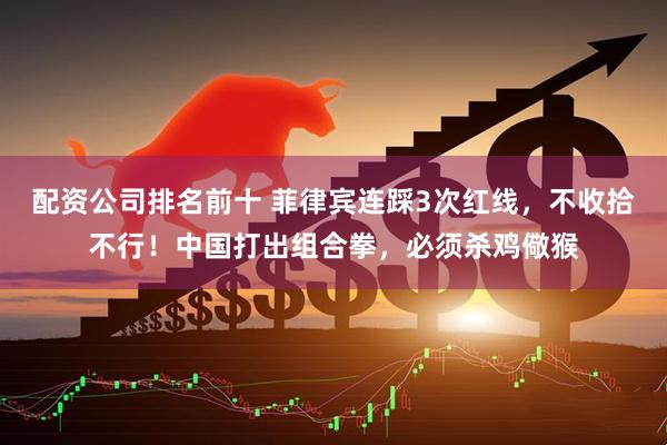 配资公司排名前十 菲律宾连踩3次红线，不收拾不行！中国打出组合拳，必须杀鸡儆猴