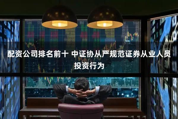 配资公司排名前十 中证协从严规范证券从业人员投资行为
