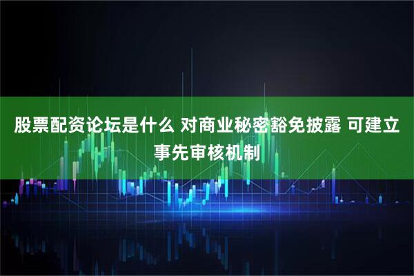 股票配资论坛是什么 对商业秘密豁免披露 可建立事先审核机制