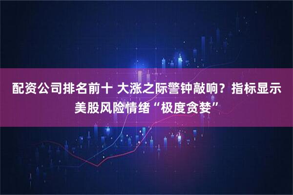 配资公司排名前十 大涨之际警钟敲响？指标显示美股风险情绪“极度贪婪”