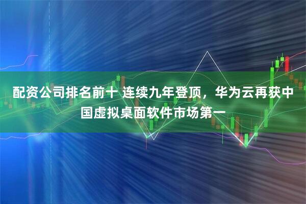 配资公司排名前十 连续九年登顶，华为云再获中国虚拟桌面软件市场第一