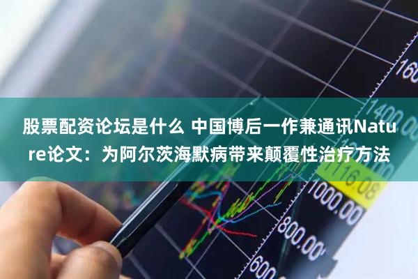 股票配资论坛是什么 中国博后一作兼通讯Nature论文：为阿尔茨海默病带来颠覆性治疗方法