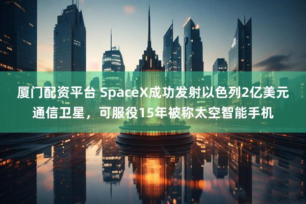 厦门配资平台 SpaceX成功发射以色列2亿美元通信卫星，可服役15年被称太空智能手机