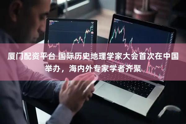 厦门配资平台 国际历史地理学家大会首次在中国举办，海内外专家学者齐聚