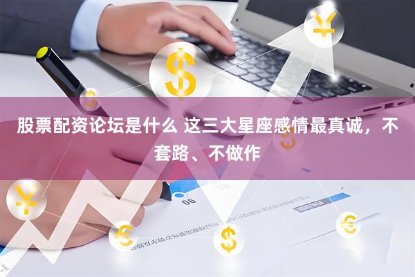 股票配资论坛是什么 这三大星座感情最真诚，不套路、不做作