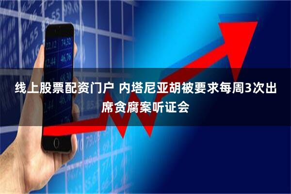线上股票配资门户 内塔尼亚胡被要求每周3次出席贪腐案听证会