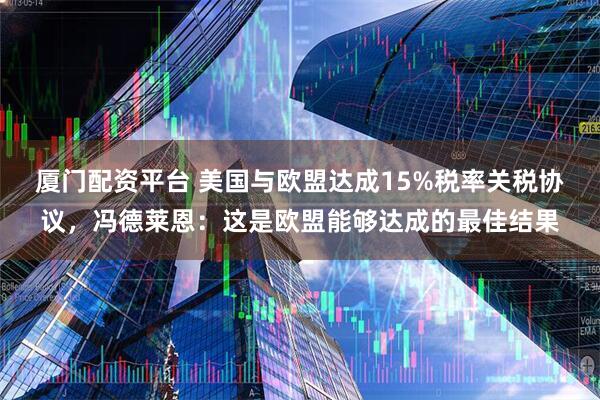 厦门配资平台 美国与欧盟达成15%税率关税协议，冯德莱恩：这是欧盟能够达成的最佳结果