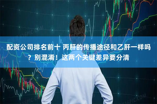 配资公司排名前十 丙肝的传播途径和乙肝一样吗？别混淆！这两个关键差异要分清