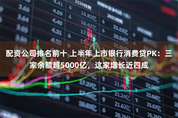 配资公司排名前十 上半年上市银行消费贷PK：三家余额超5000亿，这家增长近四成