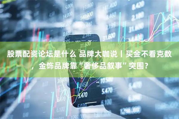 股票配资论坛是什么 品牌大咖说丨买金不看克数，金饰品牌靠“奢侈品叙事”突围？