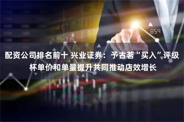 配资公司排名前十 兴业证券：予古茗“买入”评级 杯单价和单量提升共同推动店效增长