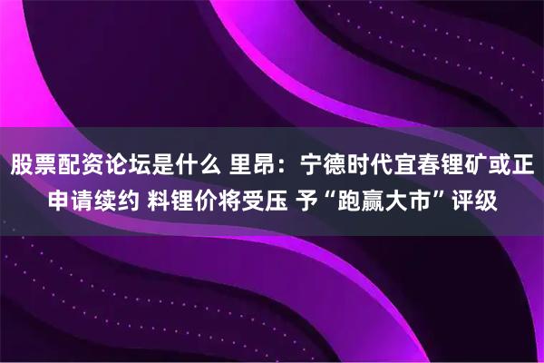 股票配资论坛是什么 里昂：宁德时代宜春锂矿或正申请续约 料锂价将受压 予“跑赢大市”评级