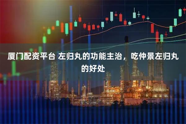 厦门配资平台 左归丸的功能主治，吃仲景左归丸的好处