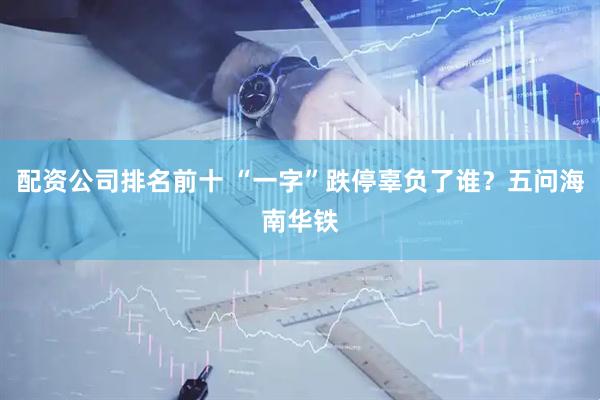 配资公司排名前十 “一字”跌停辜负了谁？五问海南华铁