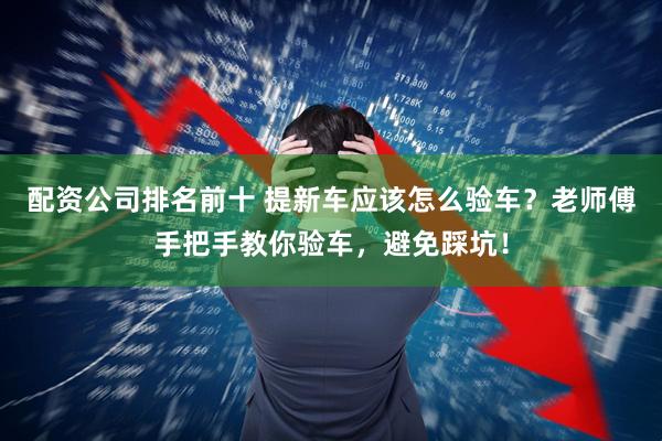 配资公司排名前十 提新车应该怎么验车？老师傅手把手教你验车，避免踩坑！
