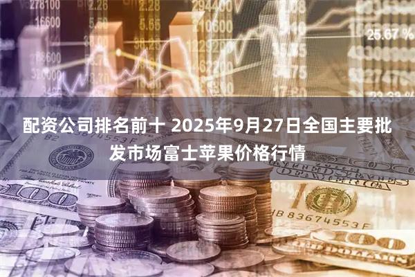 配资公司排名前十 2025年9月27日全国主要批发市场富士苹果价格行情