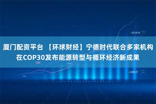 厦门配资平台 【环球财经】宁德时代联合多家机构在COP30发布能源转型与循环经济新成果