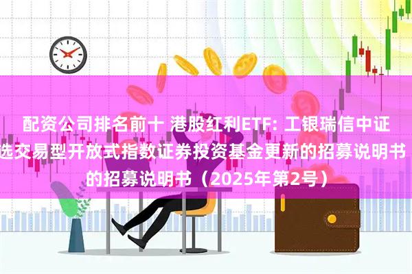 配资公司排名前十 港股红利ETF: 工银瑞信中证港股通高股息精选交易型开放式指数证券投资基金更新的招募说明书（2025年第2号）