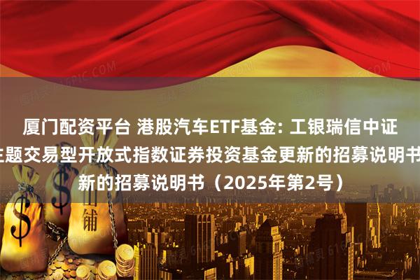 厦门配资平台 港股汽车ETF基金: 工银瑞信中证港股通汽车产业主题交易型开放式指数证券投资基金更新的招募说明书（2025年第2号）