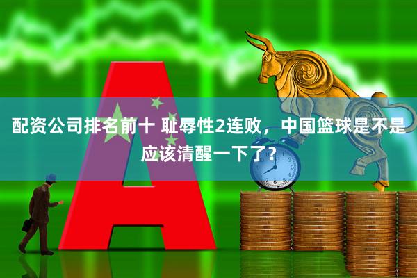 配资公司排名前十 耻辱性2连败，中国篮球是不是应该清醒一下了？