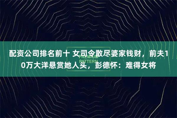 配资公司排名前十 女司令散尽婆家钱财，前夫10万大洋悬赏她人头，彭德怀：难得女将