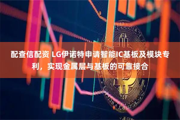 配查信配资 LG伊诺特申请智能IC基板及模块专利，实现金属层与基板的可靠接合